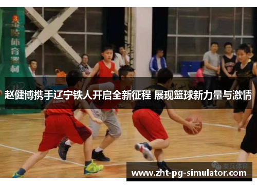 赵健博携手辽宁铁人开启全新征程 展现篮球新力量与激情