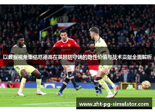 以数据视角重估厄德高在英超防守端的隐性价值与战术贡献全面解析