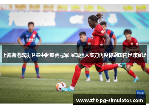 上海海港成功卫冕中超联赛冠军 展现强大实力再度称霸国内足球赛场